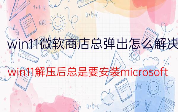 win11微软商店总弹出怎么解决 win11解压后总是要安装microsoft？